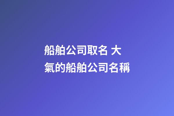 船舶公司取名 大氣的船舶公司名稱-第1張-公司起名-玄機派